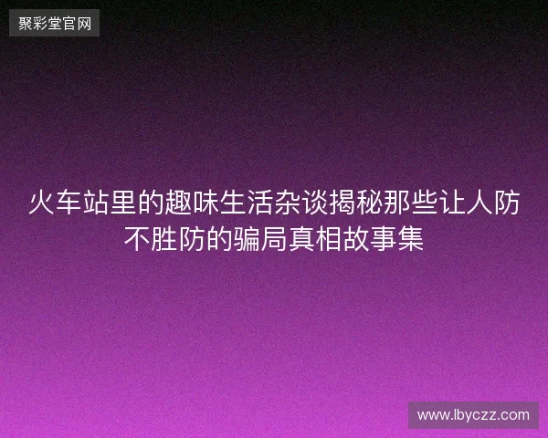 火车站里的趣味生活杂谈揭秘那些让人防不胜防的骗局真相故事集